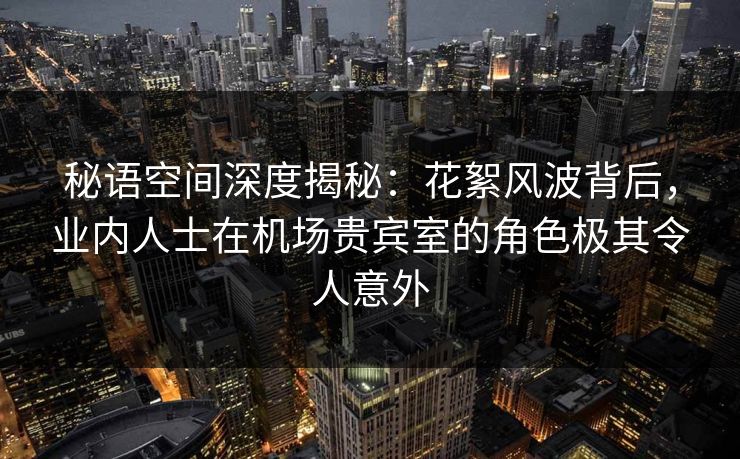 秘语空间深度揭秘：花絮风波背后，业内人士在机场贵宾室的角色极其令人意外