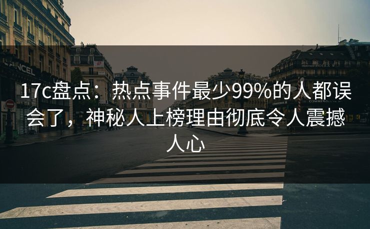 17c盘点：热点事件最少99%的人都误会了，神秘人上榜理由彻底令人震撼人心