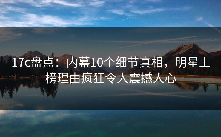 17c盘点：内幕10个细节真相，明星上榜理由疯狂令人震撼人心
