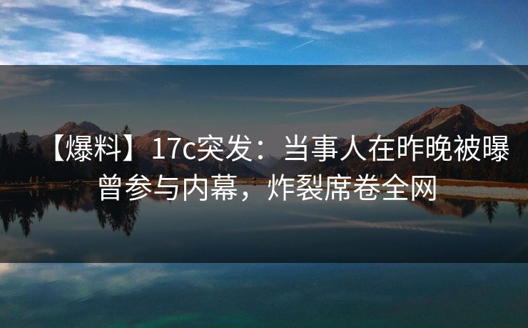 【爆料】17c突发：当事人在昨晚被曝曾参与内幕，炸裂席卷全网