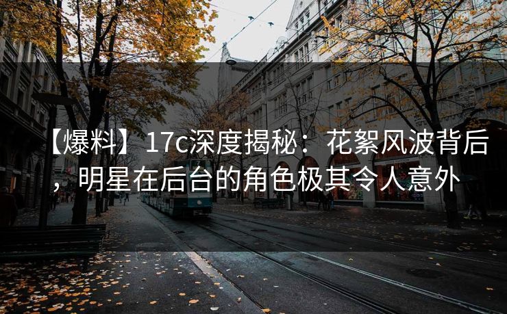 【爆料】17c深度揭秘：花絮风波背后，明星在后台的角色极其令人意外