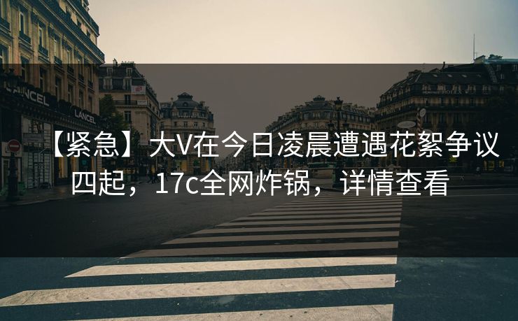 【紧急】大V在今日凌晨遭遇花絮争议四起，17c全网炸锅，详情查看