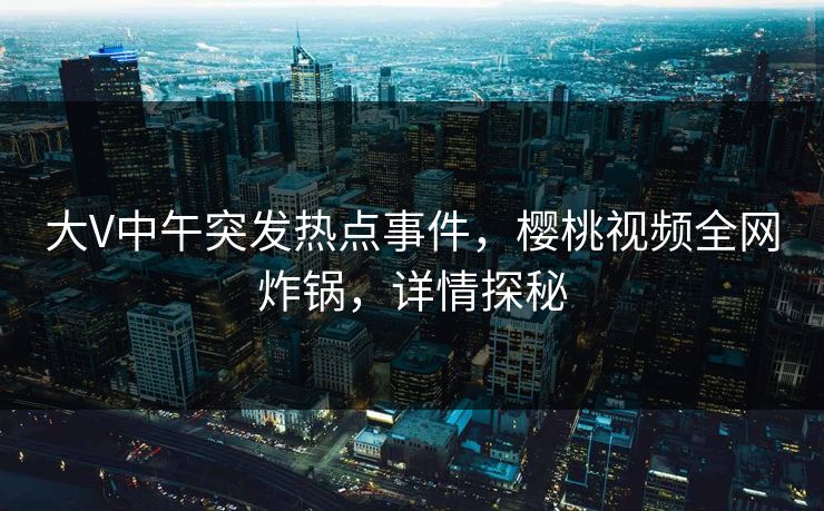 大V中午突发热点事件,樱桃视频全网炸锅,详情探秘 大V中午突发热点事件,樱桃视频全网炸锅,详情探秘
