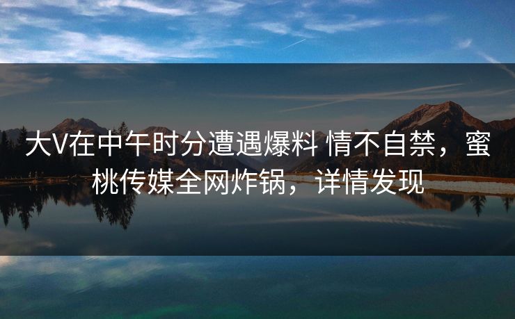 大V在中午时分遭遇爆料 情不自禁，蜜桃传媒全网炸锅，详情发现