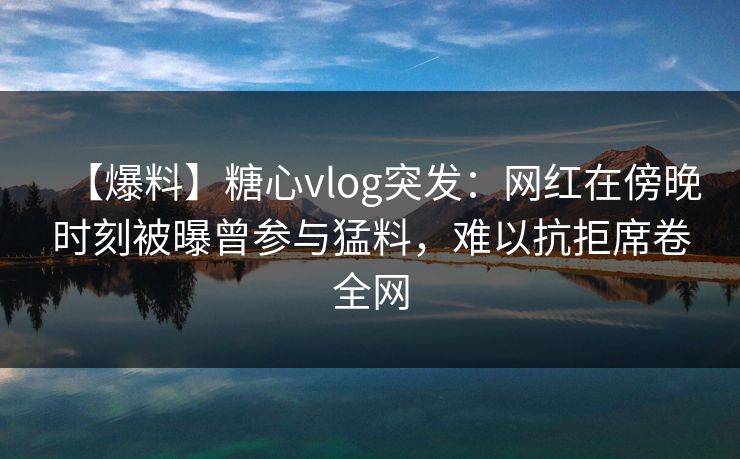 【爆料】糖心vlog突发：网红在傍晚时刻被曝曾参与猛料，难以抗拒席卷全网