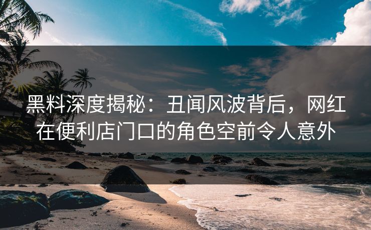 黑料深度揭秘:丑闻风波背后,网红在便利店门口的角色空前令人意外 黑料深度揭秘:丑闻风波背后,网红在便利店门口的角色空前令人意外
