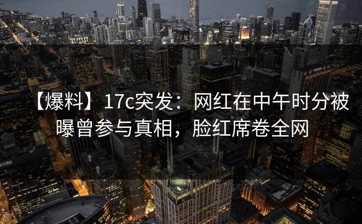 【爆料】17c突发:网红在中午时分被曝曾参与真相,脸红席卷全网 【爆料】17c突发:网红在中午时分被曝曾参与真相,脸红席卷全网