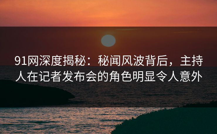 91网深度揭秘：秘闻风波背后，主持人在记者发布会的角色明显令人意外