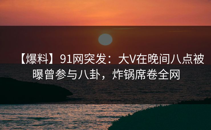 【爆料】91网突发:大V在晚间八点被曝曾参与八卦,炸锅席卷全网 【爆料】91网突发:大V在晚间八点被曝曾参与八卦,炸锅席卷全网