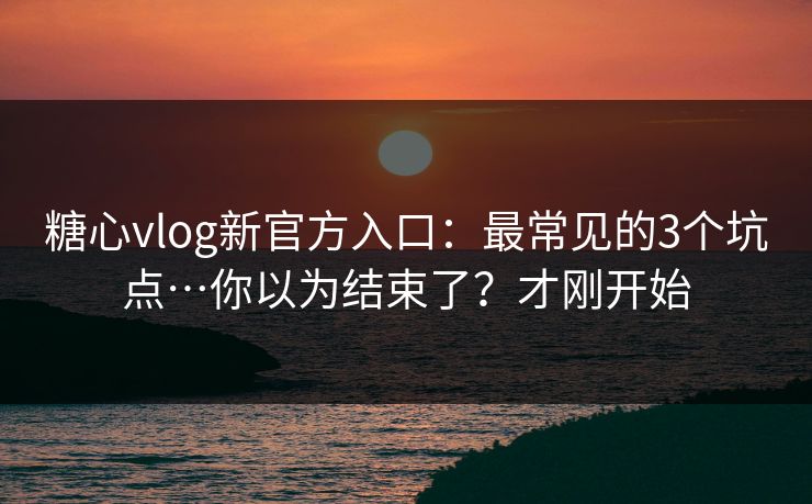 糖心vlog新官方入口：最常见的3个坑点…你以为结束了？才刚开始