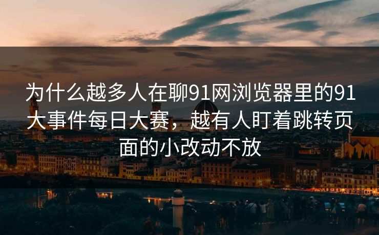 为什么越多人在聊91网浏览器里的91大事件每日大赛,越有人盯着跳转页面的小改动不放 为什么越多人在聊91网浏览器里的91大事件每日大赛,越有人盯着跳转页面的小改动不放